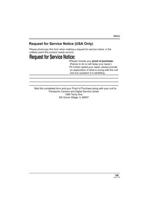 Page 145Others
145LSQT1145
Request for Service Notice (USA Only)
Request for Service Notice:   
Please photocopy this form when making a request for service notice, in the 
unlikely event this product needs service.
Please include your proof of purchase.  
 (Failure to do so will delay your repair.)
To further speed your repair, please provide  
 an explanation of what is wrong with the unit  
 and any symptom it is exhibiting.
Mail this completed form and your Proof of Purchase along with your unit to:...
