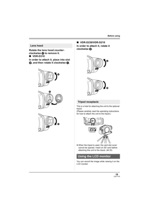 Page 1919LSQT1145
Before using
Rotate the lens hood counter-
clockwise A to remove it.
∫VDR-D310
In order to attach it, place into slot 
B, and then rotate it clockwise C.∫VDR-D230/VDR-D210
In order to attach it, rotate it 
clockwise B.
This is a hole for attaching the unit to the optional 
tripod. 
(Please carefully read the operating instructions 
for how to attach the unit to the tripod.)
≥When the tripod is used, the card slot cover 
cannot be opened. Insert an SD card before 
attaching this unit to the...