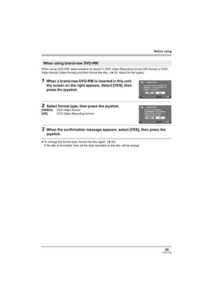 Page 25Before using
25LSQT1145
When using DVD-RW, select whether to record in DVD Video Recording format (VR format) or DVD-
Video format (Video format) and then format the disc. (l24, About format types)
1When a brand-new DVD-RW is inserted in this unit, 
the screen on the right appears. Select [YES], then 
press the joystick.
2Select format type, then press the joystick.
3When the confirmation message appears, select [YES], then press the 
joystick.
≥To change the format type, format the disc again. (l82)
If...