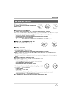 Page 27Before using
27LSQT1145
∫How to hold a disc or card
Do not touch the recording/playback surface or the 
terminal surface.
∫When inserting/removing a disc
Do not allow the recording/playback side of the disc to get dirty and avoid fingerprints.
≥If there is a scratch or dirt (e.g. dust or fingerprints) on the recording/playback side of the disc, images 
cannot be recorded or played back normally and the following phenomena may occur:
jRecording or playback becomes impossible.
jPlayback image stops...