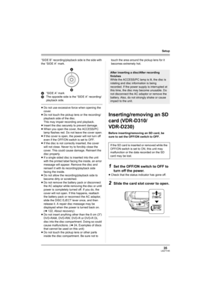 Page 3535LSQT1145
Setup
“SIDE B” recording/playback side is the side with 
the “SIDE A” mark.
A“SIDE A” mark
BThe opposite side is the “SIDE A” recording/ 
playback side.
≥Do not use excessive force when opening the 
cover.
≥Do not touch the pickup lens or the recording/
playback side of the disc. 
This may impair recording and playback. 
≥Insert the disc securely to prevent damage.
≥When you open the cover, the ACCESS/PC 
lamp flashes red. Do not leave the cover open.
≥If the cover is open, the power will not...