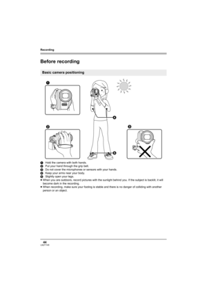 Page 44Recording
44LSQT1145
Recording
Before recording
1Hold the camera with both hands.
2Put your hand through the grip belt.
3Do not cover the microphones or sensors with your hands.
4Keep your arms near your body.
5Slightly open your legs.
≥When you are outdoors, record pictures with the sunlight behind you. If the subject is backlit, it will 
become dark in the recording.
≥When recording, make sure your footing is stable and there is no danger of colliding with another 
person or an object.
Basic camera...