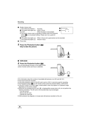 Page 50Recording
50LSQT1145
5Press the Photoshot button [ ] 
fully to take the picture.
∫VDR-D230
4Press the Photoshot button [ ].
The unit automatically focuses on the subject at the 
center of screen (when auto focus is selected).
≥For information about the number of recordable still pictures on an SD card (l141)
≥The sound cannot be recorded.
≥If the write protection switch on the SD card is set to LOCK, it cannot be used for recording.
≥The Photoshot button [ ] on the remote control cannot be pressed...