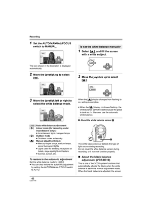 Page 6262LSQT1145
Recording
1Set the AUTO/MANUAL/FOCUS 
switch to MANUAL.
The icon shown in the illustration is displayed 
automatically.
2Move the joystick up to select 
[].
3Move the joystick left or right to 
select the white balance mode.
To restore to the automatic adjustment
Set the white balance mode to [ ].
≥You can also restore the automatic adjustment 
by setting the AUTO/MANUAL/FOCUS switch 
to AUTO.
1Select [ ], and fill the screen 
with a white subject.
2Move the joystick up to select 
[].
When the...