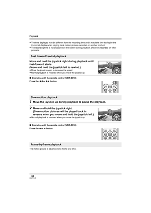Page 66Playback
66LSQT1145
≥The time displayed may be different from the recording time and it may take time to display the 
thumbnail display when playing back motion pictures recorded on another product.
≥The recording time is not displayed on the screen during playback of scenes recorded on other 
products.
Move and hold the joystick right during playback until 
fast-forward starts.
(Move and hold the joystick left to rewind.)
≥Move the joystick again to increase the speed.
≥Normal playback is restored when...