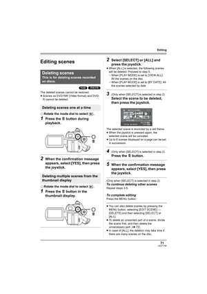 Page 7171LSQT1145
Editing
Editing
Editing scenes
(RAM) (-RW‹VR›)
The deleted scenes cannot be restored.
≥Scenes on DVD-RW (Video format) and DVD-
R cannot be deleted.
¬Rotate the mode dial to select  .
1Press the   button during 
playback.
2When the confirmation message 
appears, select [YES], then press 
the joystick.
¬Rotate the mode dial to select  .
1Press the   button in the 
thumbnail display. 
2Select [SELECT] or [ALL] and 
press the joystick.
≥When [ALL] is selected, the following scenes 
will be...