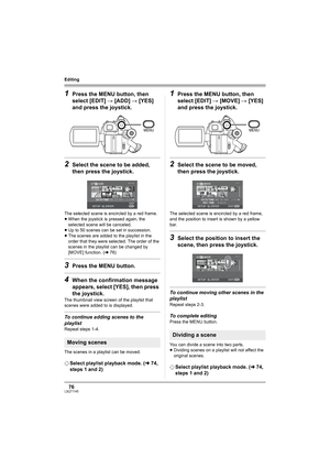 Page 7676LSQT1145
Editing
1Press the MENU button, then 
select [EDIT] # [ADD] # [YES] 
and press the joystick.
2Select the scene to be added, 
then press the joystick.
The selected scene is encircled by a red frame.
≥When the joystick is pressed again, the 
selected scene will be canceled.
≥Up to 50 scenes can be set in succession.
≥The scenes are added to the playlist in the 
order that they were selected. The order of the 
scenes in the playlist can be changed by 
[MOVE] function. (l76)
3Press the MENU...