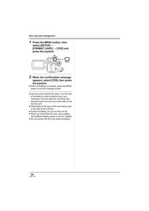 Page 8484LSQT1145
Disc and card management
1Press the MENU button, then 
select [SETUP] # 
[FORMAT CARD] # [YES] and 
press the joystick.
2When the confirmation message 
appears, select [YES], then press 
the joystick.
≥When formatting is complete, press the MENU 
button to exit the message screen.
≥Use this unit to format SD cards. If an SD card 
is formatted on other products (such as a 
computer), the time spent for recording may 
become longer and you may not be able to use 
the SD card.
≥Depending on the...