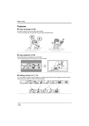 Page 10Before using
10LSQT1145
Before using
Features
∫Easy recording! (l46)
No need to search for the recording start position.
The new recording will not overwrite any previously recorded scene.
∫Easy playback! (l65)
Recorded scenes are displayed as thumbnails.
You can easily search for the scenes you want to watch.
∫Editing scenes! (l71, 73)
You can create an original video (playlist) by collecting your favorite scenes together and then easily 
record (dub) this video to a VCR or a DVD recorder.
LSQT1145.book...