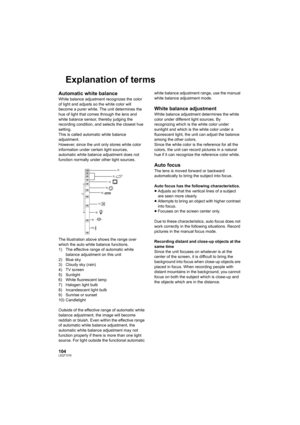 Page 104104LSQT1319
Explanation of terms
Automatic white balance
White balance adjustment recognizes the color 
of light and adjusts so the white color will 
become a purer white. The unit determines the 
hue of light that comes through the lens and 
white balance sensor, thereby judging the 
recording condition, and selects the closest hue 
setting.
This is called automatic white balance 
adjustment.
However, since the unit only stores white color 
information under certain light sources, 
automatic white...