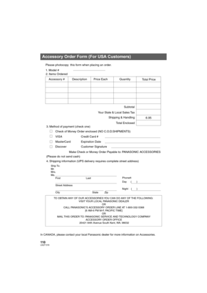 Page 110110LSQT1319
In CANADA, please contact your local Panasonic dealer for more information on Accessories.
Accessory Order Form (For USA Customers)
TO OBTAIN ANY OF OUR ACCESSORIES YOU CAN DO ANY OF THE FOLLOWING:   
VISIT YOUR LOCAL PANASONIC DEALER  
OR  
CALL PANASONIC’S ACCESSORY ORDER LINE AT 1-800-332-5368  
[6 AM-6 PM M-F, PACIFIC TIME]  
OR 
MAIL THIS ORDER TO: PANASONIC SERVICE AND TECHNOLOGY COMPANY 
ACCESSORY ORDER OFFICE  
20421 84th Avenue South Kent, WA. 98032
Ship To: 
Mr.
Mrs.
Ms.
First Last...