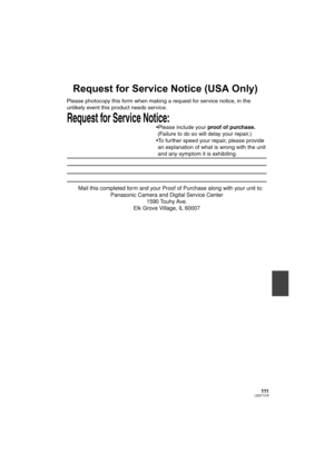 Page 111111LSQT1319
Request for Service Notice (USA Only)
Request for Service Notice:   
Please photocopy this form when making a request for service notice, in the 
unlikely event this product needs service.
Please include your proof of purchase.  
 (Failure to do so will delay your repair.)
To further speed your repair, please provide  
 an explanation of what is wrong with the unit  
 and any symptom it is exhibiting.
Mail this completed form and your Proof of Purchase along with your unit to:  
Panasonic...