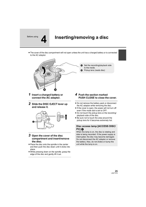 Page 2525LSQT1319
Before using
4
Inserting/removing a disc
≥The cover of the disc compartment will not open unless the unit has a charged battery or is connected 
to the AC adaptor.
1Insert a charged battery or 
connect the AC adaptor.
2Slide the DISC EJECT lever up 
and release it.
3Open the cover of the disc 
compartment and insert/remove 
the disc.
≥Place the disc onto the spindle in the center 
and then push the disc down until it clicks into 
place.
≥While pressing down on the spindle, grasp the 
edge of...