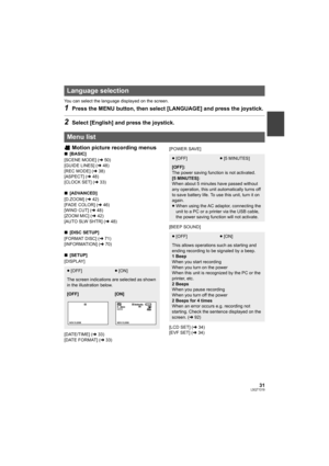 Page 3131LSQT1319
You can select the language displayed on the screen.
1Press the MENU button, then select [LANGUAGE] and press the joystick.
2Select [English] and press the joystick.
Motion picture recording menus
∫[BASIC]
[SCENE MODE] (l50)
[GUIDE LINES] (l48)
[REC MODE] (l38)
[ASPECT] (l48)
[CLOCK SET] (l33)
∫[ADVANCED]
[D.ZOOM] (l42)
[FADE COLOR] (l46)
[WIND CUT] (l48)
[ZOOM MIC] (l42)
[AUTO SLW SHTR] (l48)
∫[DISC SETUP]
[FORMAT DISC] (l71)
[INFORMATION] (l70)
∫[SETUP]
[DISPLAY]
[DATE/TIME] (l33)
[DATE...
