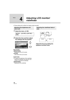 Page 3434LSQT1319
Setup
4
Adjusting LCD monitor/
viewfinder
≥These settings will not affect the images actually recorded.
1Select the menu. (l30)
2Select the item and then adjust 
the settings with the joystick.
∫[LCD SET]
[BRIGHTNESS]:
Brightness of the LCD monitor
[COLOR]:
Color level of the LCD monitor
∫[EVF SET]
≥To adjust the brightness of the viewfinder, 
extend the viewfinder and close the LCD 
monitor to activate the viewfinder.
[BRIGHTNESS]:
Brightness of the viewfinder
Adjust the focus by sliding the...