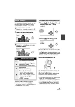 Page 5151LSQT1319
The automatic white balance function may not 
reproduce natural colors depending on the 
scenes or lighting conditions. If so, you can 
adjust the white balance manually.
1Select the manual mode. (l49)
2Select [ ] with the joystick.
3Select the white balance mode 
with the joystick.
To restore to the automatic adjustment
Set the white balance mode to [ ].
≥You can also restore the automatic adjustment 
by pressing the AUTO button.
1Select [ ] with the joystick, and 
fill the screen with a...