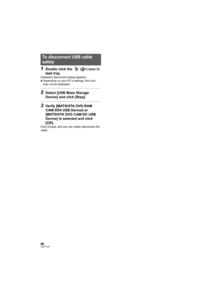 Page 8686LSQT1319
1Double click the   ( ) icon in 
task tray.
Hardware disconnect dialog appears.
≥Depending on your PC’s settings, this icon 
may not be displayed.
2Select [USB Mass Storage 
Device] and click [Stop].
3Verify [MATSHITA DVD-RAM 
CAM-DD4 USB Device] or 
[MATSHITA DVD CAM-SD USB 
Device] is selected and click 
[OK].
Click [Close], and you can safely disconnect the 
cable.
To disconnect USB cable 
safely
VDR-D50P&PC-LSQT1319_eng.book  86 ページ  ２００７年１１月１４日　水曜日　午後５時２１分 