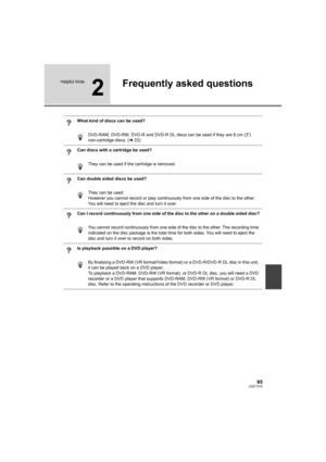 Page 9595LSQT1319
Helpful hints
2
Frequently asked questions
What kind of discs can be used?
DVD-RAM, DVD-RW, DVD-R and DVD-R DL discs can be used if they are 8 cm (3z) 
non-cartridge discs. (l22)
Can discs with a cartridge be used?
They can be used if the cartridge is removed.
Can double sided discs be used?
They can be used.
However you cannot record or play continuously from one side of the disc to the other. 
You will need to eject the disc and turn it over.
Can I record continuously from one side of the...