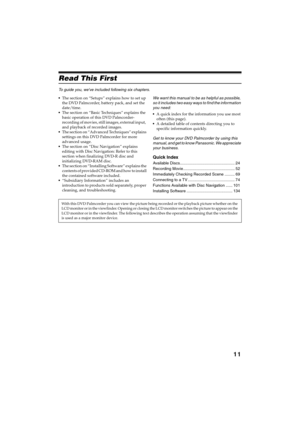 Page 1111
QR34642
Read This First 
To guide you, weve included following six chapters.
The section on “Setups” explains how to set up 
the DVD Palmcorder, battery pack, and set the 
date/time.
The section on “Basic Techniques” explains the 
basic operation of this DVD Palmcorder-
recording of movies, still images, external input,  
and playback of recorded images.
The section on “Advanced Techniques” explains 
settings on this DVD Palmcorder for more 
advanced usage.
The section on “Disc Navigation”...