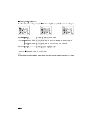 Page 104104
QR34662
●Editing using submenu
Press the MENU button before pressing the  button in step 5 (See page 103): The submenu will appear.
Pressing the  button will restore the screen in step 5.
Note:Although the submenu screen will appear for each setting, some menu items may not appear, depending on the setting.
Ed i t
RAM
ENTER RETURN
Ex i t
De l e t eSe l e c t
RAM
ENTER RETURN
Start– Current
Cu r r en t –  End
All
Go  To
RAM
ENTER RETURN
En d To p
Edit Exit .....................To restore the Disc...