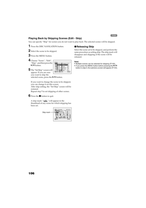 Page 106106
QR34662

Playing Back by Skipping Scenes (Edit - Skip)
You can specify “Skip” for scenes you do not want to play back: The selected scenes will be skipped.
1Press the DISC NAVIGATION button.
2Select the scene to be skipped.
3Press the MENU button.
4Choose “Scene”, “Edit”, 
“Skip”, and then press the 
 button.
5The “Set Skip” screen will 
appear: If you are sure 
you want to skip the 
selected scene, press the  button.
If you want to change the scene to be skipped, 
you can change it on this...