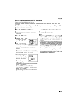 Page 109109
QR34662

Combining Multiple Scenes (Edit - Combine)
You can combine multiple scenes into one.
If you have recorded numerous short scenes, combining them will be facilitated by the use of Disc 
Navigation.
Be sure to select consecutive multiple scenes. Combining scenes is possible only when “Category: All” is 
specified.  Stills cannot be combined.
1Press the DISC NAVIGATION button.
2Select the consecutive multiple scenes to be 
combined.
3Press the MENU button.
4Choose, “Scene”, “Edit”, 
“Combine”...