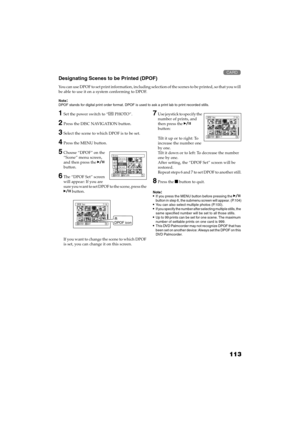 Page 113113
QR34662

Designating Scenes to be Printed (DPOF)
You can use DPOF to set print information, including selection of the scenes to be printed, so that you will 
be able to use it on a system conforming to DPOF.
Note:DPOF stands for digital print order format. DPOF is used to ask a print lab to print recorded stills.
1Set the power switch to “ PHOTO”.
2Press the DISC NAVIGATION button.
3Select the scene to which DPOF is to be set.
4Press the MENU button.
5Choose “DPOF” on the 
“Scene” menu screen,...