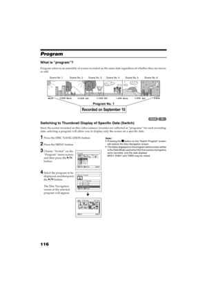 Page 116116
QR34662
Program
What is “program”?
Program refers to an assembly of scenes recorded on the same date regardless of whether they are movie 
or still.
Switching to Thumbnail Display of Specific Date (Switch)
Since the scenes recorded on this video camera/recorder are collected as “programs” for each recording 
date, selecting a program will allow you to display only the scenes on a specific date.
1Press the DISC NAVIGATION button.
2Press the MENU button.
3Choose ”Switch” on the 
“Program” menu...