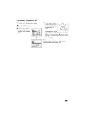 Page 121121
QR34662
Playing Back a Play List (Play)
1Press the DISC NAVIGATION button.
2Press the MENU button.
3Choose “Play” on the 
“PlayList” menu screen, 
and then press the  
button.
4Use the “Start Playlist” 
screen to select the play 
list to be played back, and 
then press the  
button.
The selected play list will 
be played back from the first scene. To cancel 
playback midway, press the  button: The Disc 
Navigation screen of the play list being played 
back will appear.
Note:If “Repeat Play On” is...