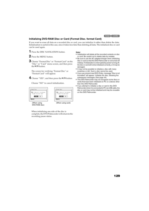 Page 129129
QR34662

Initializing DVD-RAM Disc or Card (Format Disc. format Card)
If you want to erase all data on a recorded disc or card, you can initialize it rather than delete the data: 
Initialization is useful in this case, since it takes less time than deleting all data. The initialized disc or card 
can be used again.
1Press the DISC NAVIGATION button.
2Press the MENU button.
3Choose “Format Disc” or “Format Card” on the 
“Disc” or “Card” menu screen, and then press 
the  button.
The screen for...