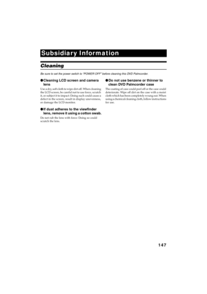 Page 147147
QR34662
Subsidiary Information
Cleaning
Be sure to set the power switch to “POWER OFF” before cleaning this DVD Palmcorder.
●Cleaning LCD screen and camera 
lens
U s e  a  d r y,  s o f t  c l o t h  t o  w i p e  d i r t  o f f .  W h e n  c l e a n i n g  
the LCD screen, be careful not to use force, scratch 
it, or subject it to impact: Doing such could cause a 
defect in the screen, result in display unevenness, 
or damage the LCD monitor.
●If dust adheres to the viewfinder 
lens, remove it using...