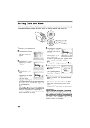 Page 5050
QR34662
Setting Date and Time
Set the current date and time so that the date and time you make a recording can be recorded correctly.
The following procedure can also be used to correct the date and time you have already set.
1Turn the DVD Palmcorder on.
2Press the MENU button.
The menu screen will 
appear.
3Use the joystick to choose 
“Date Setup” and then 
“Date Set”.
4Tilt the joystick to the 
right.
The figure for the month 
will be selected.
[The digit that is 
highlighted first depends 
o n  t h...