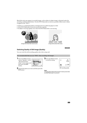 Page 8989
QR34662 Block-like noise may appear in recorded image, or the outline of subject image is distorted under the 
recording conditions listed below: Pan the DVD Palmcorder as slowly as possible. (Block noise is likely 
to appear in the “STD”):
If there is a complicated pattern in background (as in following figure on left)
If the DVD Palmcorder is moved excessively or quickly
If subject is moving rapidly even when the DVD Palmcorder is not moving
Switching Quality of Still Image (Quality) 
You can...