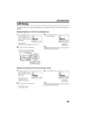 Page 9393
QR34662

LCD Setup
This function allows you to adjust the brightness and color density of LCD screen during recording and 
playback.
Setting Brightness of LCD Screen (Brightness)
1Press the MENU button, 
choose “Brightness” on 
the “LCD Setup” menu 
screen, and then press the 
 button. 
The brightness 
adjustment bar will appear on the screen.
2Use the joystick for adjustment.
: The screen becomes dimmer
: The screen becomes brighter
3Press the MENU button 
to end the setting.
Note:The...