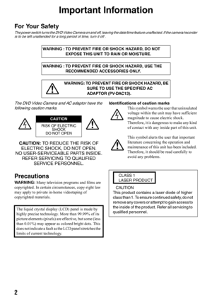 Page 22
Important Information
For Your Safety
The power switch turns the DVD Video Camera on and off, leaving the date/time feature unaffected. If the camera/recorder 
is to be left unattended for a long period of time, turn it off .
The DVD Video Camera and AC adaptor have the 
following caution marks.
CAUTION: TO REDUCE THE RISK OF 
ELECTRIC SHOCK, DO NOT OPEN.
NO USER-SERVICEABLE PARTS INSIDE.
REFER SERVICING TO QUALIFIED 
SERVICE PERSONNEL.
Precautions
WARNING: Many television programs and films are...