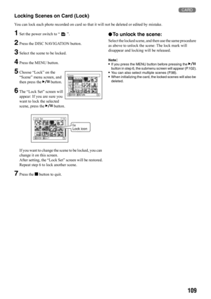 Page 109109 3
Locking Scenes on Card (Lock)
You can lock each photo recorded on card so that it will not be deleted or edited by mistake.
1Set the power switch to “ ”.
2Press the DISC NAVIGATION button.
3Select the scene to be locked.
4Press the MENU button.
5Choose “Lock” on the 
“Scene” menu screen, and 
then press the A button.
6The “Lock Set” screen will 
appear: If you are sure you 
want to lock the selected 
scene, press the A button.
If you want to change the scene to be locked, you can 
change it on this...