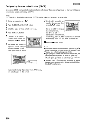 Page 1101103
Designating Scenes to be Printed (DPOF)
You can use DPOF to set print information, including selection of the scenes to be printed, so that you will be able 
to use it on a system conforming to DPOF.
Note:DPOF stands for digital print order format. DPOF is used to ask a print lab to print recorded stills.
1Set the power switch to “ ”.
2Press the DISC NAVIGATION button.
3Select the scene to which DPOF is to be set.
4Press the MENU button.
5Choose “DPOF” on the 
“Scene” menu screen, and 
then press...