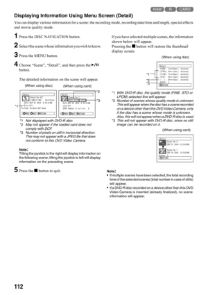 Page 112112
123
Displaying Information Using Menu Screen (Detail)
You can display various information for a scene: the recording mode, recording date/time and length, special effects 
and movie quality mode.
1Press the DISC NAVIGATION button.
2Select the scene whose information you wish to know.
3Press the MENU button.
4Choose “Scene”, “Detail”, and then press the A 
button.
The detailed information on the scene will appear.
Note:Tilting the joystick to the right will display information on 
the following scene;...