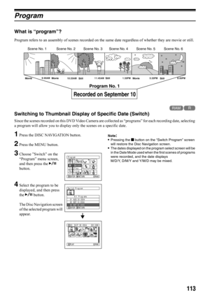 Page 113113
Program
What is “program”?
Program refers to an assembly of scenes recorded on the same date regardless of whether they are movie or still.
12
Switching to Thumbnail Display of Specific Date (Switch)
Since the scenes recorded on this DVD Video Camera are collected as “programs” for each recording date, selecting 
a program will allow you to display only the scenes on a specific date.
1Press the DISC NAVIGATION button.
2Press the MENU button.
3Choose ”Switch” on the 
“Program” menu screen, 
and then...
