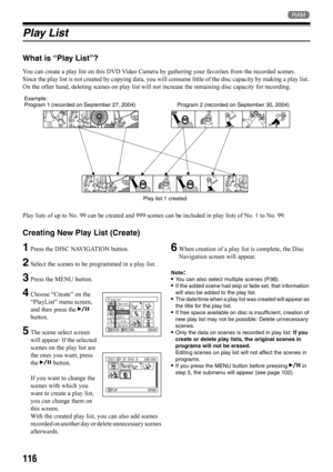 Page 116116
1
Play List
What is “Play List”?
You can create a play list on this DVD Video Camera by gathering your favorites from the recorded scenes.
Since the play list is not created by copying data, you will consume little of the disc capacity by making a play list. 
On the other hand, deleting scenes on play list will not increase the remaining disc capacity for recording.
Play lists of up to No. 99 can be created and 999 scenes can be included in play lists of No. 1 to No. 99.
Creating New Play List...