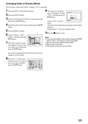 Page 121121
Arranging Order of Scenes (Move)
You can move scenes only when “Category: All” is specified. 
1Press the DISC NAVIGATION button.
2Press the MENU button.
3Choose “Switch” on the “PlayList” menu screen, and 
then press the A button.
4Select the scene to be moved, and then press the A 
button.
5Press the MENU button.
6Choose “Scene”, “Edit”, 
“Move”, and then press the 
A button.
7The “Move Scene” screen 
will appear: If you are sure 
you want to move the scene, 
press the A button.
If you want to...