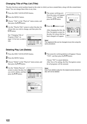 Page 122122
Changing Title of Play List (Title)
The play lists have serial numbers based on the order in which you have created them, along with the created dates/
times: You can change these titles at any time.
1Press the DISC NAVIGATION button.
2Press the MENU button.
3Choose “Title” on the “PlayList” menu screen, and 
then press the A button.
4Use the “Playlist Title” screen to select the play list 
whose title you wish to change, and then press the 
A button.
See “Changing Title of 
Program (Title)” on 
page...