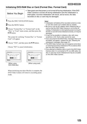 Page 125125 13
Initializing DVD-RAM Disc or Card (Format Disc. Format Card)
1Press the DISC NAVIGATION button.
2Press the MENU button.
3Choose “Format Disc” or “Format Card” on the 
“Disc” or “Card” menu screen, and then press the 
A button.
The screen for verifying “Format Disc” or “Format 
Card” will appear.
4Choose “YES”, and then press the A button.
Choose “NO” to cancel initialization.
When initializing one side of the disc is complete, the 
DVD Video Camera will return to recording pause 
mode....