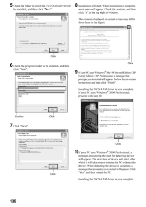 Page 136136
5Check the folder in which the DVD-RAM driver will 
be installed, and then click “Next”.
6Check the program folder to be installed, and then 
click “Next”.
7Click “Next”.
8Installation will start. When installation is complete, 
some notes will appear: Check the contents, and then 
click “x” at the top right of window.
The contents displayed on actual screen may differ 
from those in the figure.
9If your PC uses Windows® Me / 98 Second Edition / XP 
Home Edition / XP Professional, a message that...