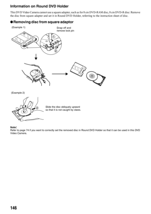 Page 146146
Information on Round DVD Holder
This DVD Video Camera cannot use a square adapter, such as for 8 cm DVD-RAM disc, 8 cm DVD-R disc: Remove 
the disc from square adapter and set it in Round DVD Holder, referring to the instruction sheet of disc.
lRemoving disc from square adaptor
Note:Refer to page 74 if you want to correctly set the removed disc in Round DVD Holder so that it can be used in this DVD 
Video Camera.
(Example 1)
(Example 2)Snap off and 
remove lock pin
Slide the disc obliquely upward 
so...