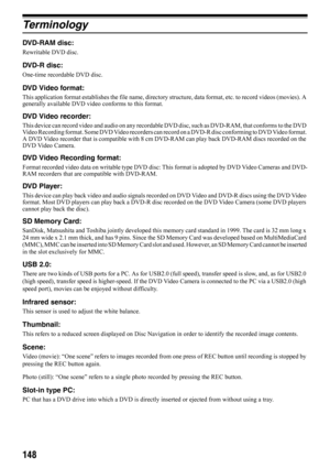 Page 148148
Te r m i n o l o g y
DVD-RAM disc:
Rewritable DVD disc.
DVD-R disc:
One-time recordable DVD disc.
DVD Video format:
This application format establishes the file name, directory structure, data format, etc. to record videos (movies). A 
generally available DVD video conforms to this format.
DVD Video recorder:
This device can record video and audio on any recordable DVD disc, such as DVD-RAM, that conforms to the DVD 
Video Recording format. Some DVD Video recorders can record on a DVD-R disc...