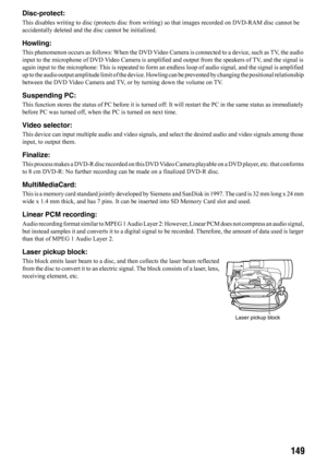 Page 149149
Disc-protect:
This disables writing to disc (protects disc from writing) so that images recorded on DVD-RAM disc cannot be 
accidentally deleted and the disc cannot be initialized.
Howling:
This phenomenon occurs as follows: When the DVD Video Camera is connected to a device, such as TV, the audio 
input to the microphone of DVD Video Camera is amplified and output from the speakers of TV, and the signal is 
again input to the microphone: This is repeated to form an endless loop of audio signal, and...