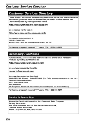 Page 170170
Customer Services Directory
Obtain Product Information and Operating Assistance; locate your nearest Dealer or 
Servicenter; purchase Parts and Accessories; or make Customer Service and 
Literature requests by visiting our Web Site at: 
http://www.panasonic.com/support
or, contact us via the web at:
http://www.panasonic.com/contactinfo
You may also contact us directly at:
1-800-211-PANA (7262), 
Monday-Friday 9 am-9 pm; Saturday-Sunday 10 am-7 pm, EST. 
Accessory Purchases 
Service in Puerto Rico...