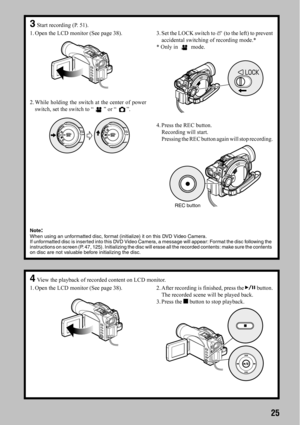 Page 2525
3Start recording (P. 51).
1. Open the LCD monitor (See page 38).
2. While holding the switch at the center of power
switch, set the switch to “ ” or “ ”.3. Set the LOCK switch to   (to the left) to prevent
accidental switching of recording mode.*
* Only in   mode.
4. Press the REC button.
Recording will start.
Pressing the REC button again will stop recording.
REC button
Note
:When using an unformatted disc, format (initialize) it on this DVD Video Camera. 
If unformatted disc is inserted into this...