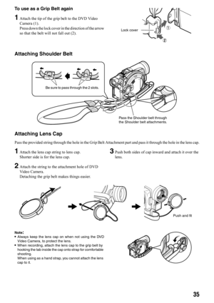 Page 3535
To use as a Grip Belt again
1Attach the tip of the grip belt to the DVD Video 
Camera (1).
Press down the lock cover in the direction of the arrow
so that the belt will not fall out (2).
Attaching Shoulder Belt
Attaching Lens Cap
Pass the provided string through the hole in the Grip Belt Attachment part and pass it through the hole in the lens cap.
1Attach the lens cap string to lens cap.
Shorter side is for the lens cap.
2Attach the string to the attachment hole of DVD 
Video Camera.
Detaching the...